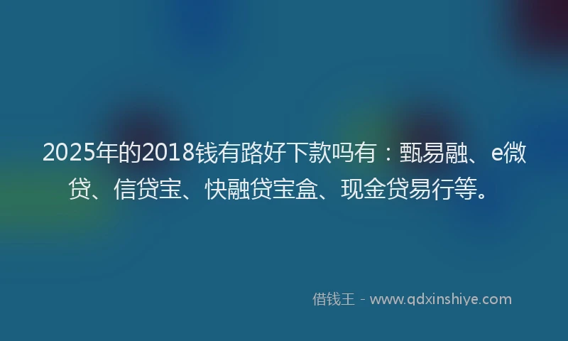 2025年的2018钱有路好下款吗有：甄易融、e微贷、信贷宝、快融贷宝盒、现金贷易行等。