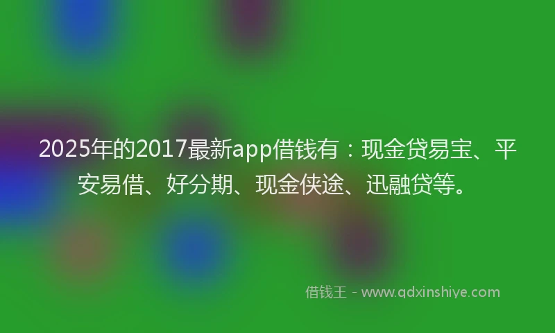 2025年的2017最新app借钱有：现金贷易宝、平安易借、好分期、现金侠途、迅融贷等。