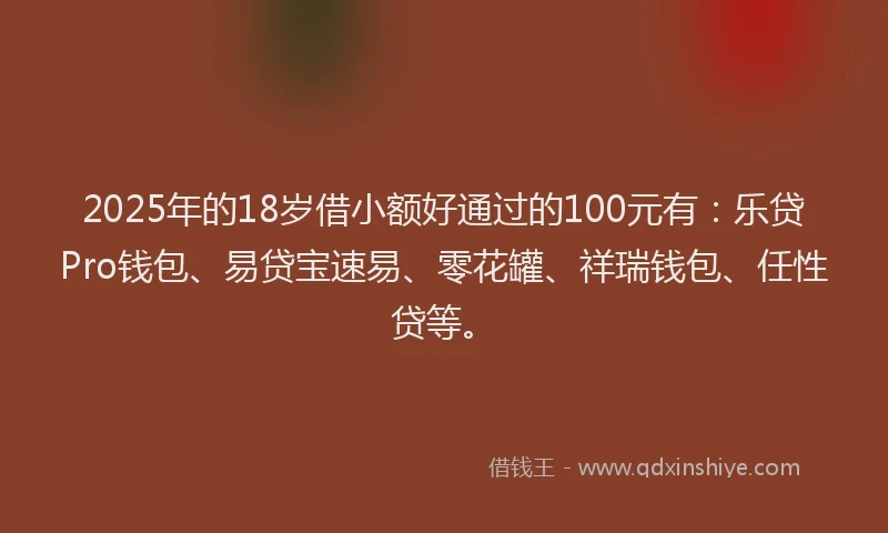 2025年的18岁借小额好通过的100元有：乐贷Pro钱包、易贷宝速易、零花罐、祥瑞钱包、任性贷等。