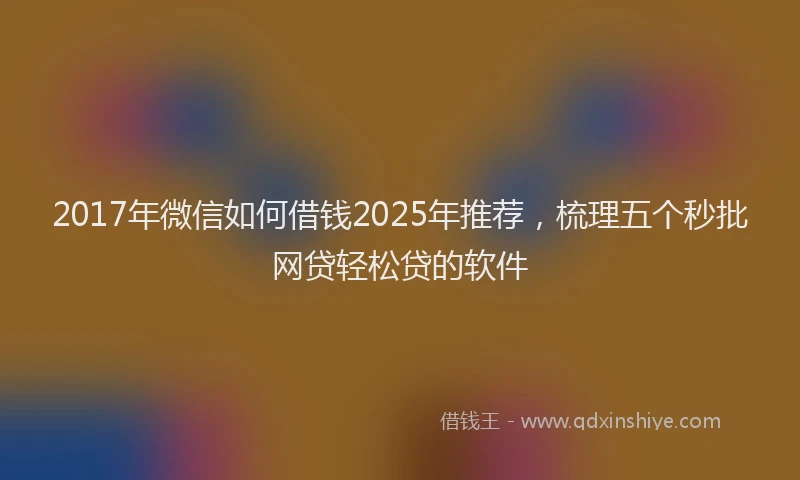 2017年微信如何借钱2025年推荐，梳理五个秒批网贷轻松贷的软件