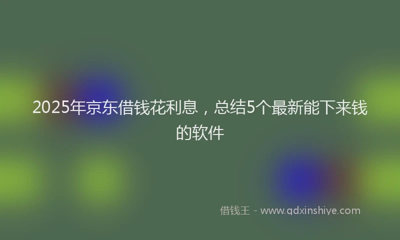 2025年京东借钱花利息，总结5个最新能下来钱的软件
