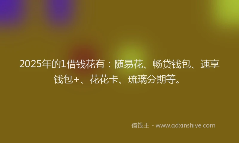 2025年的1借钱花有：随易花、畅贷钱包、速享钱包+、花花卡、琉璃分期等。
