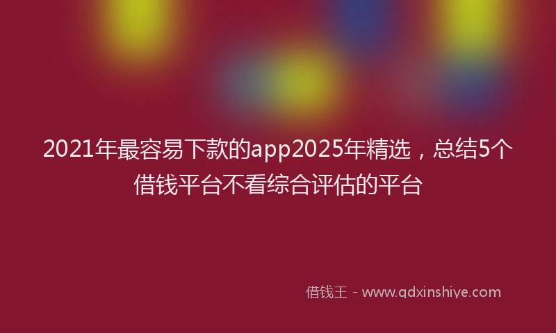 2021年最容易下款的app2025年精选，总结5个借钱平台不看综合评估的平台