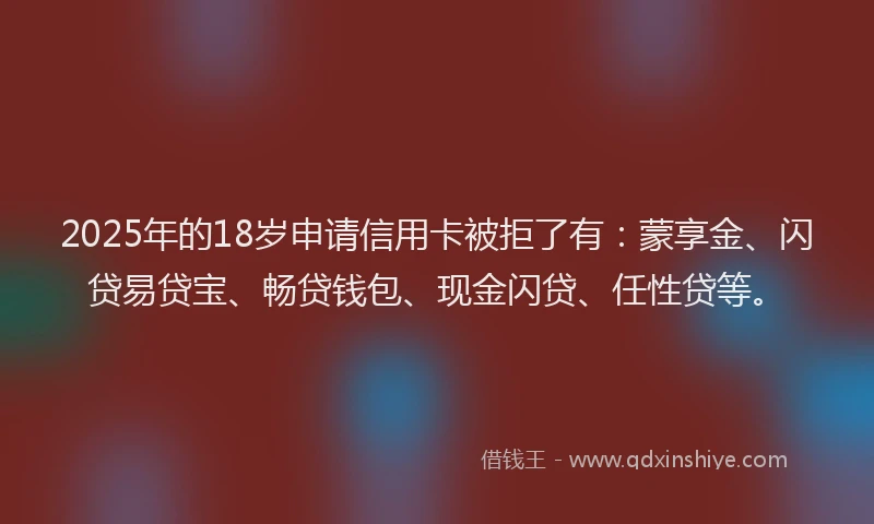 2025年的18岁申请信用卡被拒了有：蒙享金、闪贷易贷宝、畅贷钱包、现金闪贷、任性贷等。