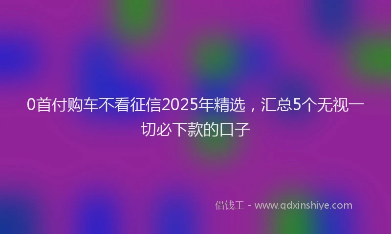 0首付购车不看征信2025年精选，汇总5个无视一切必下款的口子