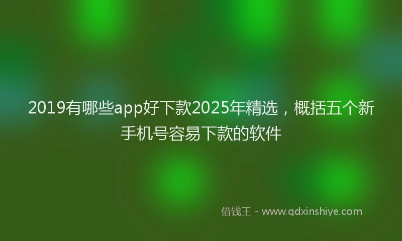 2019有哪些app好下款2025年精选，概括五个新手机号容易下款的软件