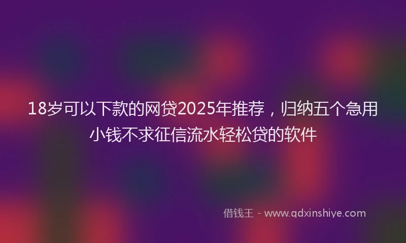 18岁可以下款的网贷2025年推荐，归纳五个急用小钱不求征信流水轻松贷的软件