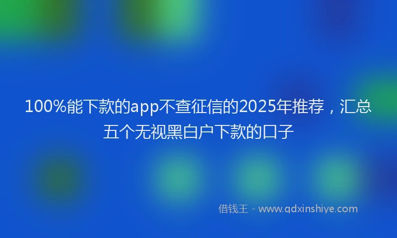 100%能下款的app不查征信的2025年推荐，汇总五个无视黑白户下款的口子