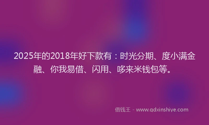 2025年的2018年好下款有：时光分期、度小满金融、你我易借、闪用、哆来米钱包等。