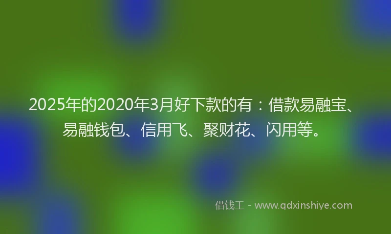 2025年的2020年3月好下款的有：借款易融宝、易融钱包、信用飞、聚财花、闪用等。