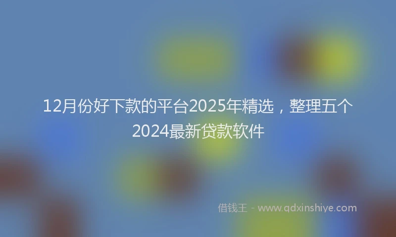 12月份好下款的平台2025年精选，整理五个2024最新贷款软件