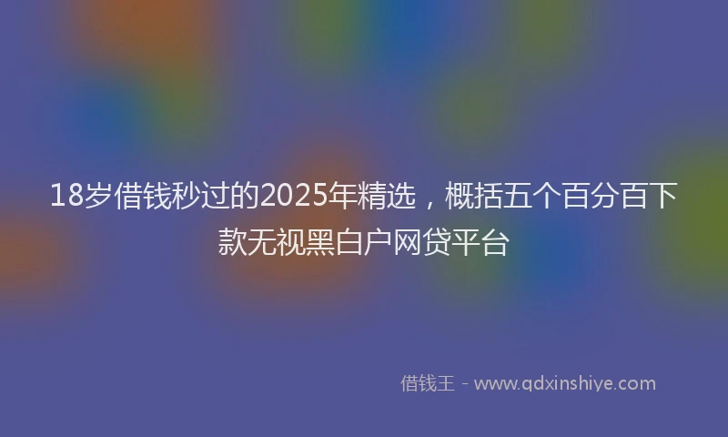 18岁借钱秒过的2025年精选，概括五个百分百下款无视黑白户网贷平台