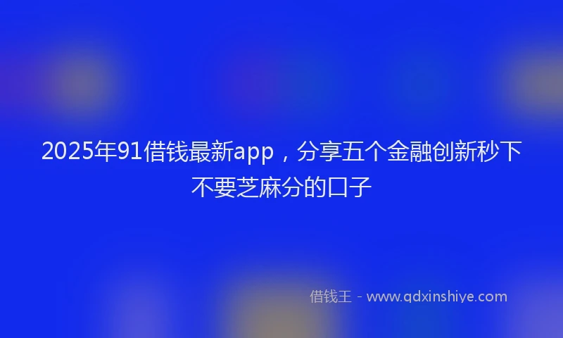 2025年91借钱最新app，分享五个金融创新秒下不要芝麻分的口子