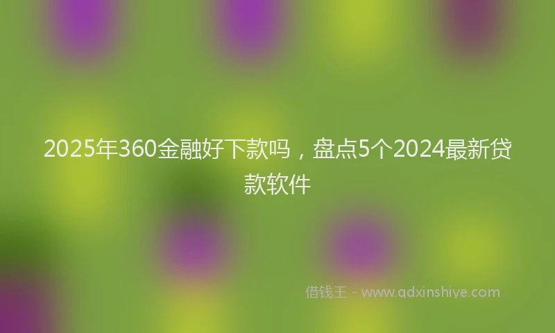 2025年360金融好下款吗，盘点5个2024最新贷款软件