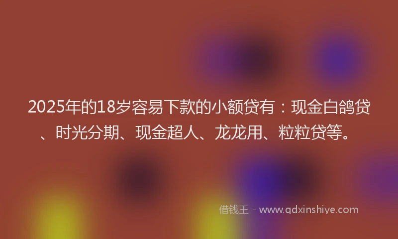 2025年的18岁容易下款的小额贷有：现金白鸽贷、时光分期、现金超人、龙龙用、粒粒贷等。
