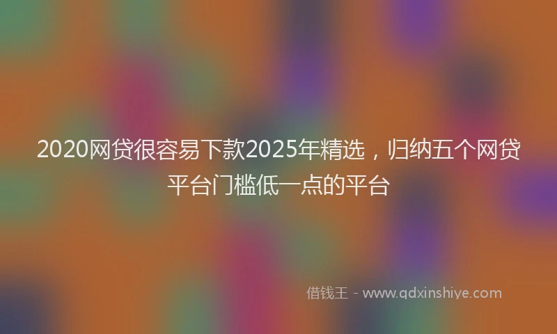 2020网贷很容易下款2025年精选，归纳五个网贷平台门槛低一点的平台