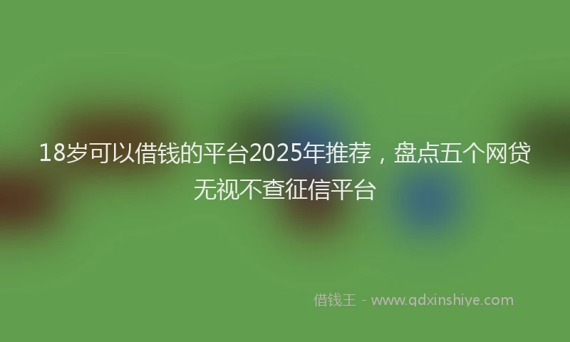 18岁可以借钱的平台2025年推荐，盘点五个网贷无视不查征信平台