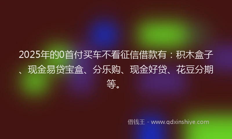 2025年的0首付买车不看征信借款有：积木盒子、现金易贷宝盒、分乐购、现金好贷、花豆分期等。