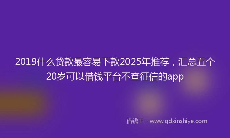 2019什么贷款最容易下款2025年推荐，汇总五个20岁可以借钱平台不查征信的app