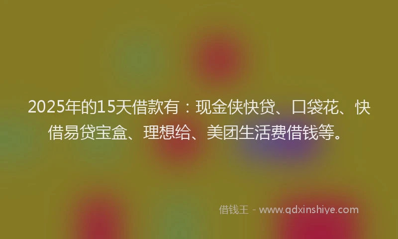 2025年的15天借款有：现金侠快贷、口袋花、快借易贷宝盒、理想给、美团生活费借钱等。