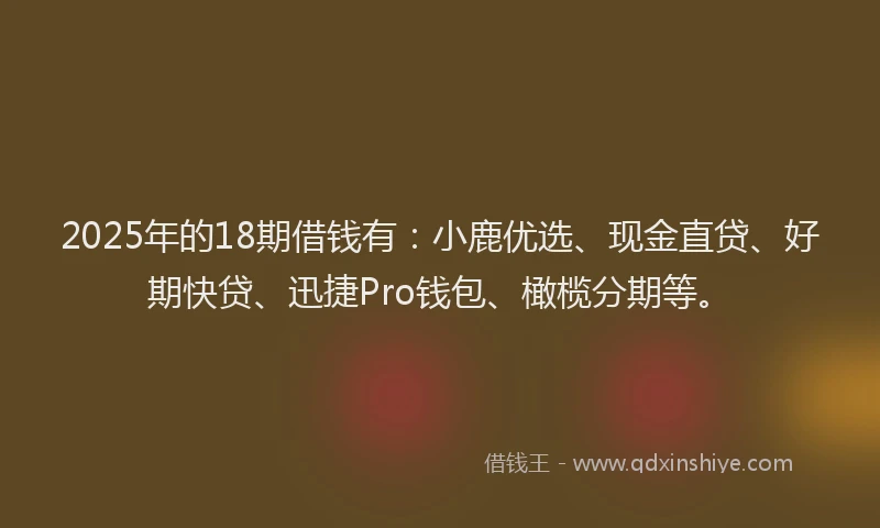 2025年的18期借钱有：小鹿优选、现金直贷、好期快贷、迅捷Pro钱包、橄榄分期等。