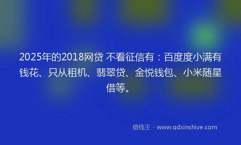 2025年的2018网贷 不看征信有：百度度小满有钱花、只从租机、翡翠贷、金悦钱包、小米随星借等。
