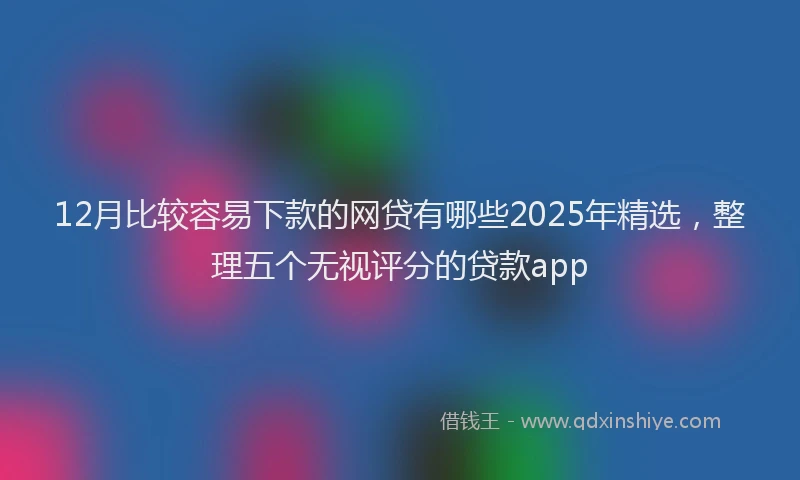 12月比较容易下款的网贷有哪些2025年精选，整理五个无视评分的贷款app