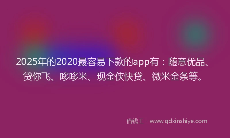 2025年的2020最容易下款的app有：随意优品、贷你飞、哆哆米、现金侠快贷、微米金条等。