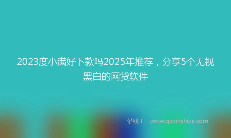 2023度小满好下款吗2025年推荐，分享5个无视黑白的网贷软件
