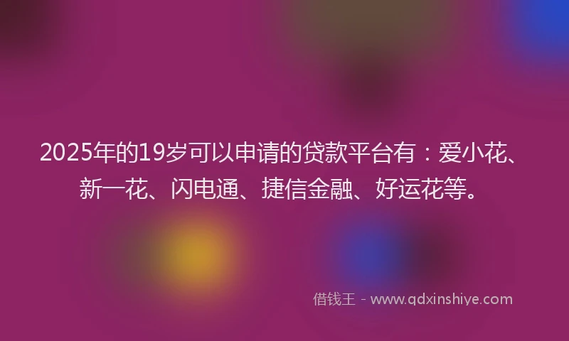 2025年的19岁可以申请的贷款平台有：爱小花、新一花、闪电通、捷信金融、好运花等。