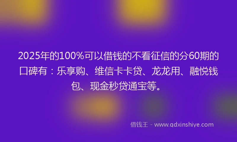 2025年的100%可以借钱的不看征信的分60期的口碑有：乐享购、维信卡卡贷、龙龙用、融悦钱包、现金秒贷通宝等。