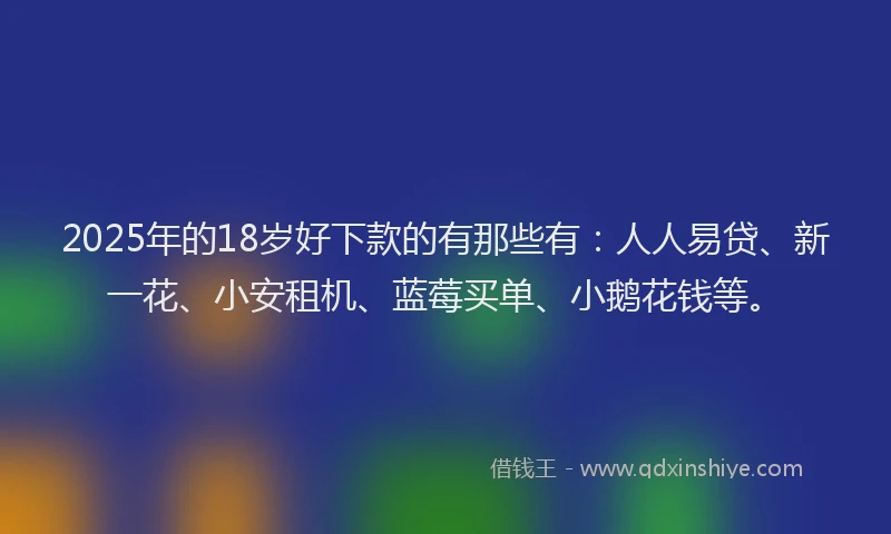 2025年的18岁好下款的有那些有：人人易贷、新一花、小安租机、蓝莓买单、小鹅花钱等。