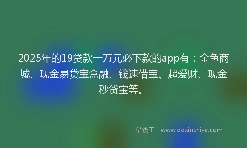 2025年的19贷款一万元必下款的app有：金鱼商城、现金易贷宝盒融、钱速借宝、超爱财、现金秒贷宝等。
