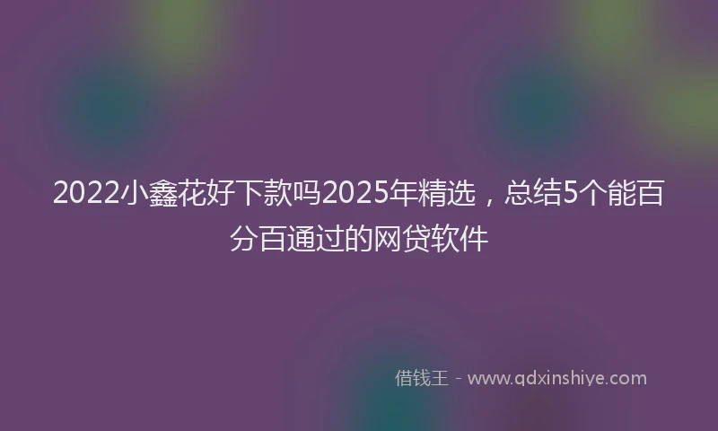 2022小鑫花好下款吗2025年精选，总结5个能百分百通过的网贷软件