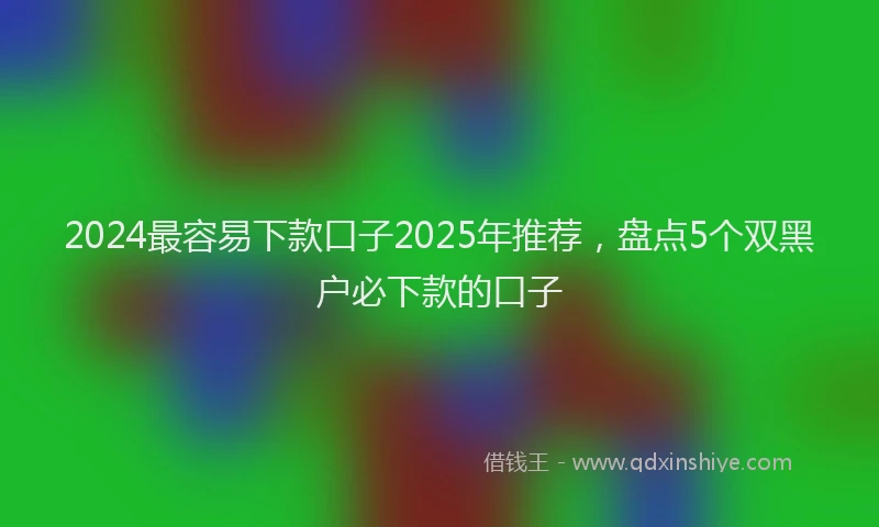 2024最容易下款口子2025年推荐，盘点5个双黑户必下款的口子