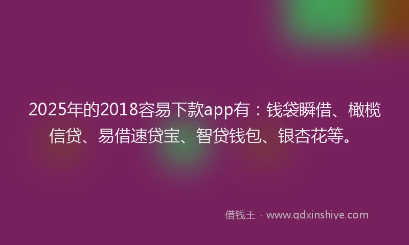 2025年的2018容易下款app有：钱袋瞬借、橄榄信贷、易借速贷宝、智贷钱包、银杏花等。