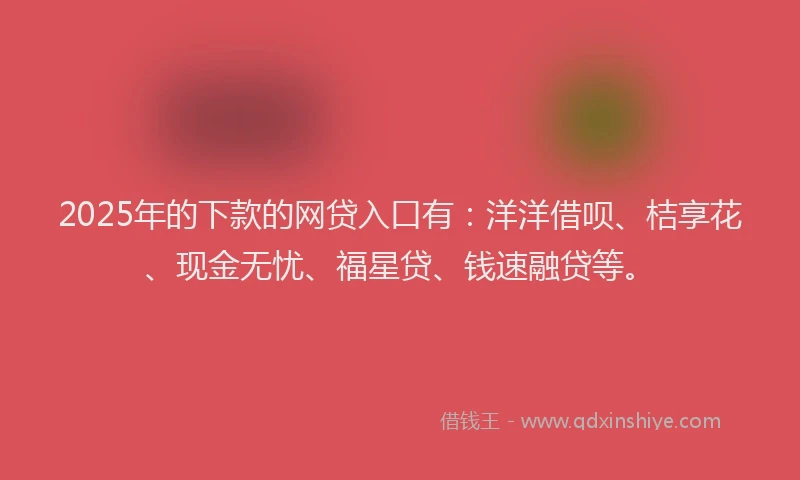 2025年的下款的网贷入口有：洋洋借呗、桔享花、现金无忧、福星贷、钱速融贷等。