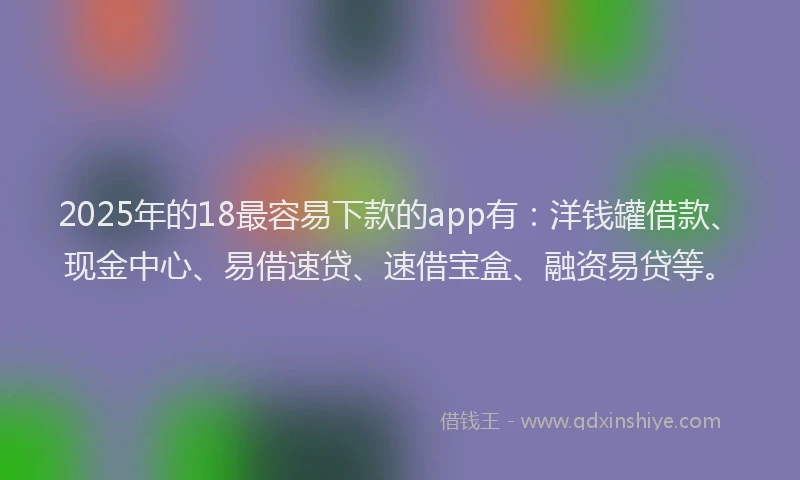 2025年的18最容易下款的app有：洋钱罐借款、现金中心、易借速贷、速借宝盒、融资易贷等。