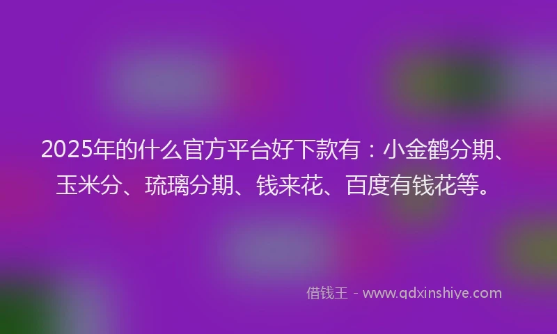 2025年的什么官方平台好下款有：小金鹤分期、玉米分、琉璃分期、钱来花、百度有钱花等。