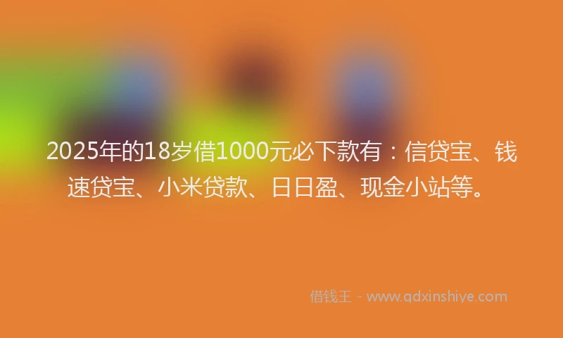 2025年的18岁借1000元必下款有：信贷宝、钱速贷宝、小米贷款、日日盈、现金小站等。