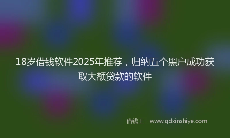 18岁借钱软件2025年推荐，归纳五个黑户成功获取大额贷款的软件