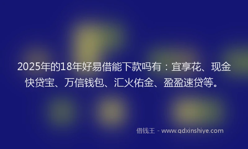 2025年的18年好易借能下款吗有：宜享花、现金快贷宝、万信钱包、汇火佑金、盈盈速贷等。