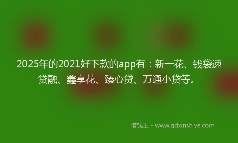 2025年的2021好下款的app有：新一花、钱袋速贷融、鑫享花、臻心贷、万通小贷等。