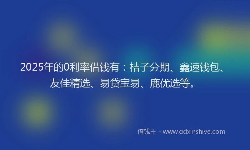 2025年的0利率借钱有：桔子分期、鑫速钱包、友佳精选、易贷宝易、鹿优选等。