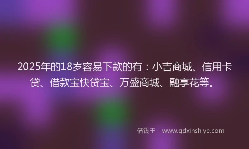 2025年的18岁容易下款的有：小吉商城、信用卡贷、借款宝快贷宝、万盛商城、融享花等。