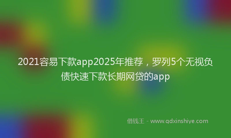 2021容易下款app2025年推荐，罗列5个无视负债快速下款长期网贷的app