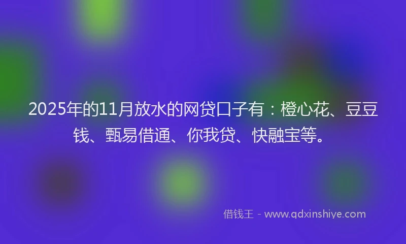 2025年的11月放水的网贷口子有：橙心花、豆豆钱、甄易借通、你我贷、快融宝等。