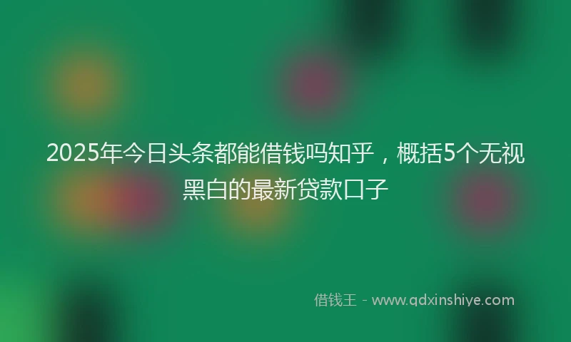 2025年今日头条都能借钱吗知乎，概括5个无视黑白的最新贷款口子