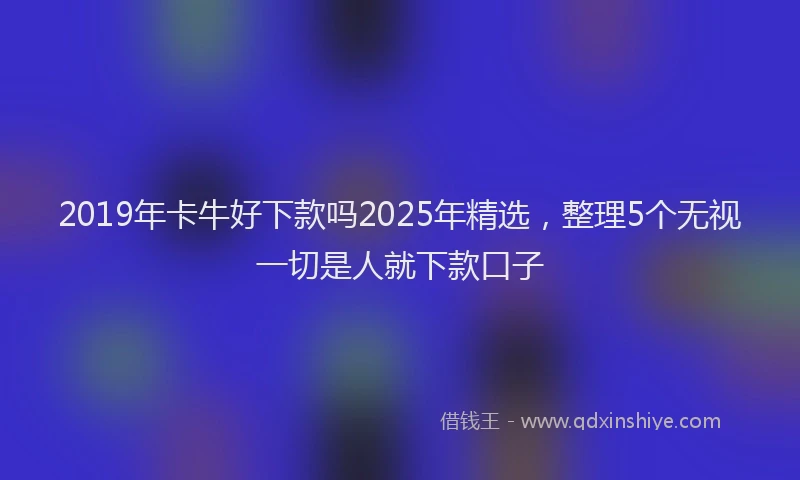 2019年卡牛好下款吗2025年精选，整理5个无视一切是人就下款口子