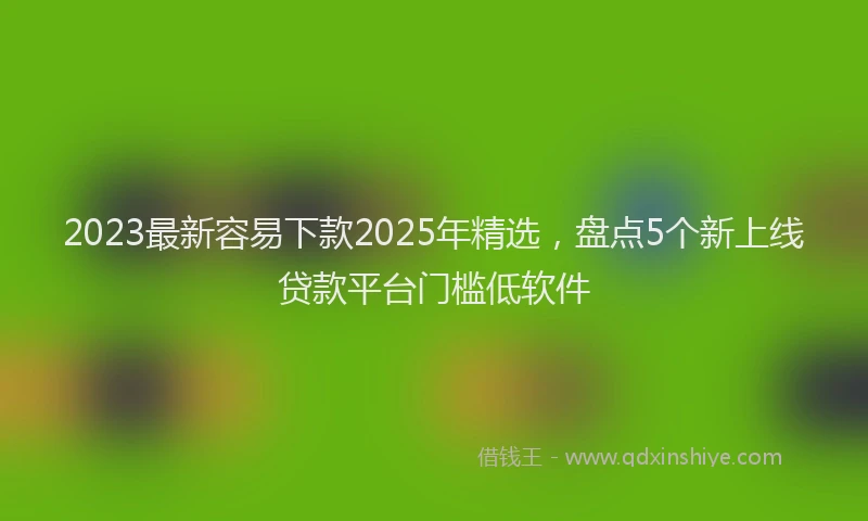 2023最新容易下款2025年精选，盘点5个新上线贷款平台门槛低软件